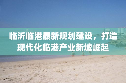临沂临港最新规划建设，打造现代化临港产业新城崛起