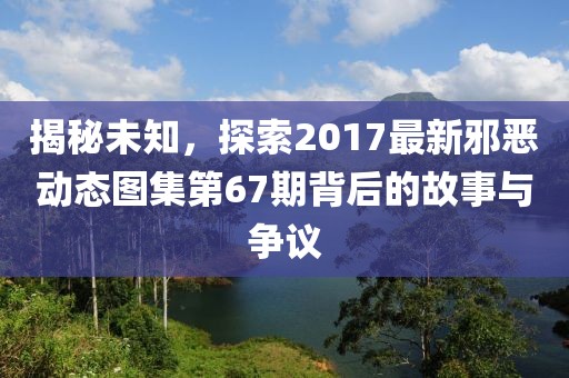 揭秘未知，探索2017最新邪恶动态图集第67期背后的故事与争议