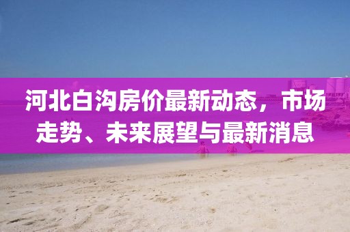 河北白沟房价最新动态，市场走势、未来展望与最新消息