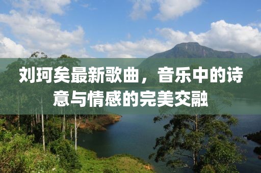 刘珂矣最新歌曲，音乐中的诗意与情感的完美交融