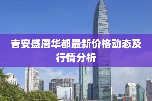 吉安盛唐华都最新价格动态及行情分析