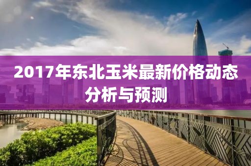 2017年东北玉米最新价格动态分析与预测