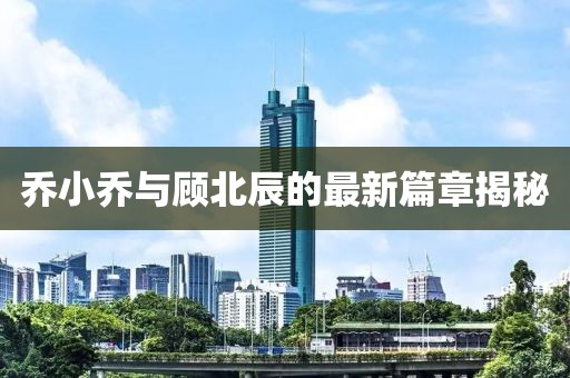 乔小乔与顾北辰的最新篇章揭秘