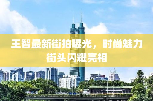 王智最新街拍曝光，时尚魅力街头闪耀亮相