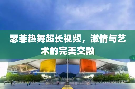 瑟菲热舞超长视频，激情与艺术的完美交融