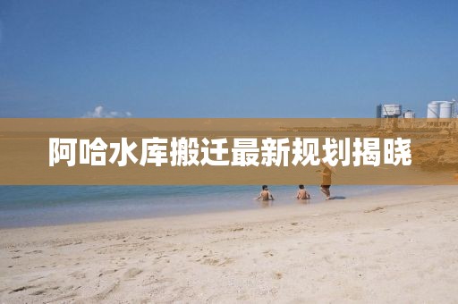 阿哈水库搬迁最新规划揭晓