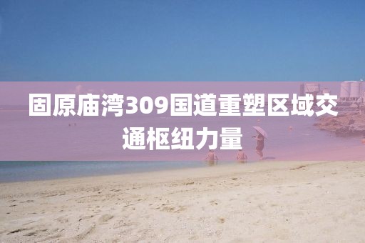 固原庙湾309国道重塑区域交通枢纽力量