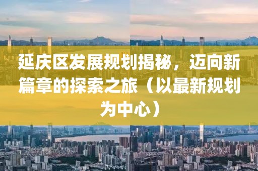 延庆区发展规划揭秘，迈向新篇章的探索之旅（以最新规划为中心）