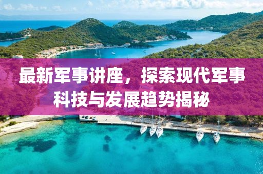 最新军事讲座，探索现代军事科技与发展趋势揭秘