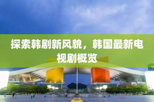 探索韩剧新风貌，韩国最新电视剧概览
