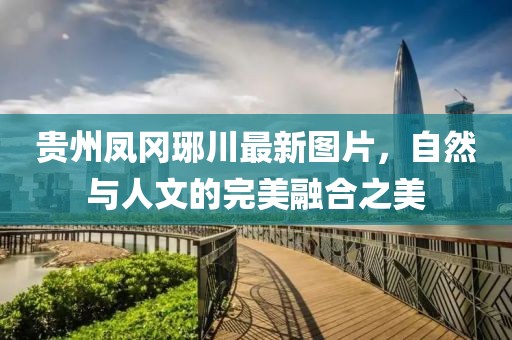 贵州凤冈琊川最新图片，自然与人文的完美融合之美