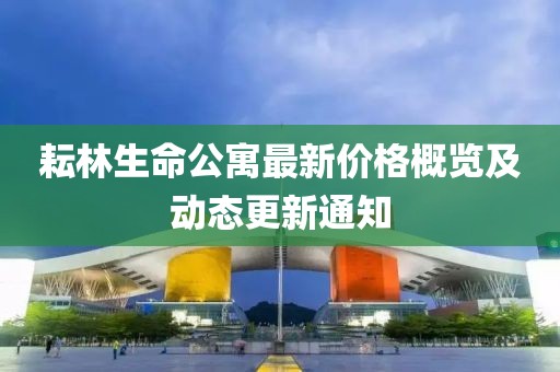 耘林生命公寓最新价格概览及动态更新通知