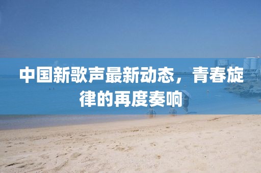 中国新歌声最新动态，青春旋律的再度奏响