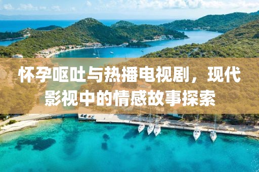 怀孕呕吐与热播电视剧，现代影视中的情感故事探索