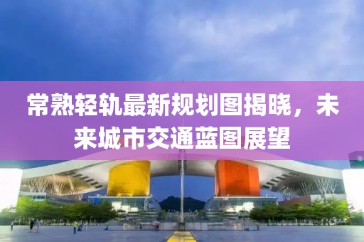 常熟轻轨最新规划图揭晓，未来城市交通蓝图展望
