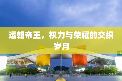 运朝帝王，权力与荣耀的交织岁月