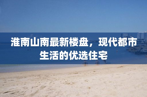 淮南山南最新楼盘，现代都市生活的优选住宅
