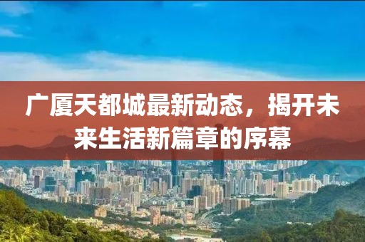 广厦天都城最新动态，揭开未来生活新篇章的序幕