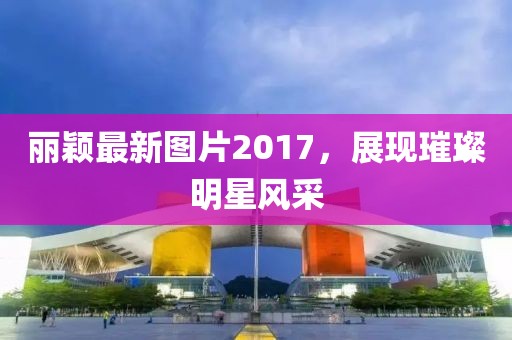 丽颖最新图片2017，展现璀璨明星风采