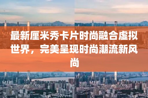 最新厘米秀卡片时尚融合虚拟世界，完美呈现时尚潮流新风尚