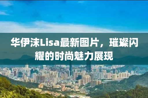 华伊沫Lisa最新图片，璀璨闪耀的时尚魅力展现