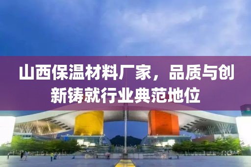 山西保温材料厂家，品质与创新铸就行业典范地位