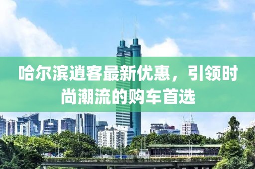 哈尔滨逍客最新优惠，引领时尚潮流的购车首选