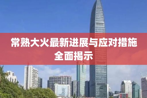 常熟大火最新进展与应对措施全面揭示