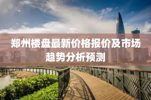 郑州楼盘最新价格报价及市场趋势分析预测
