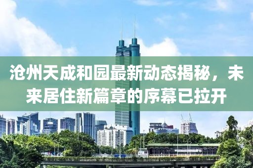 沧州天成和园最新动态揭秘，未来居住新篇章的序幕已拉开