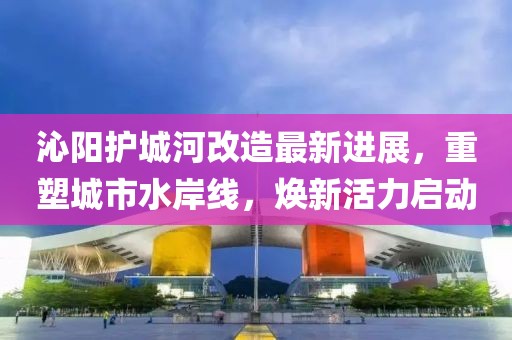 沁阳护城河改造最新进展，重塑城市水岸线，焕新活力启动