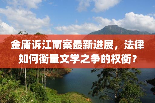 金庸诉江南案最新进展，法律如何衡量文学之争的权衡？
