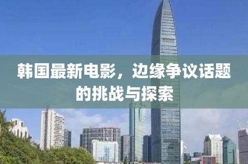 韩国最新电影，边缘争议话题的挑战与探索