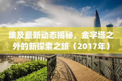 埃及最新动态揭秘，金字塔之外的新探索之旅（2017年）