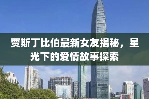 贾斯丁比伯最新女友揭秘，星光下的爱情故事探索