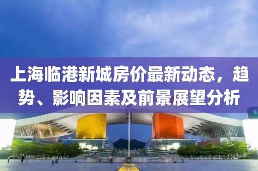 上海临港新城房价最新动态，趋势、影响因素及前景展望分析