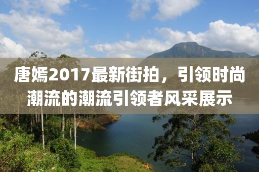 唐嫣2017最新街拍，引领时尚潮流的潮流引领者风采展示