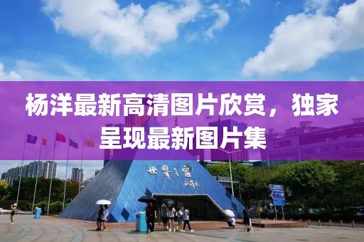 杨洋最新高清图片欣赏，独家呈现最新图片集
