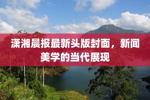潇湘晨报最新头版封面，新闻美学的当代展现