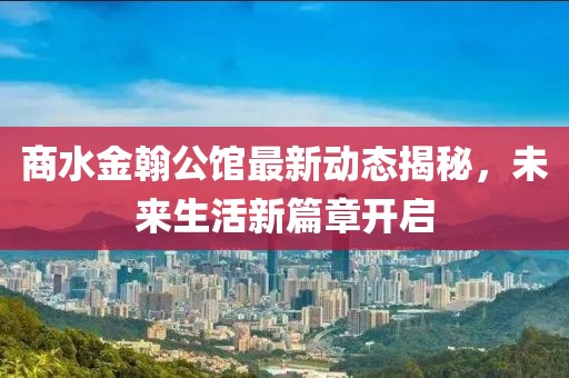 商水金翰公馆最新动态揭秘，未来生活新篇章开启