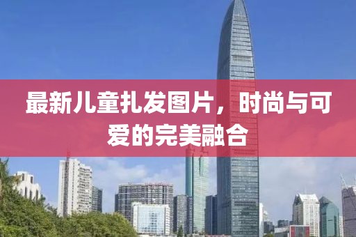 最新儿童扎发图片，时尚与可爱的完美融合