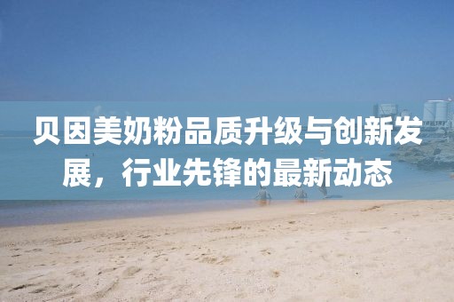 贝因美奶粉品质升级与创新发展，行业先锋的最新动态