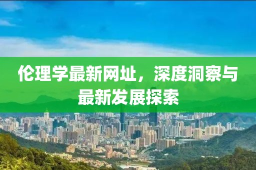 伦理学最新网址，深度洞察与最新发展探索