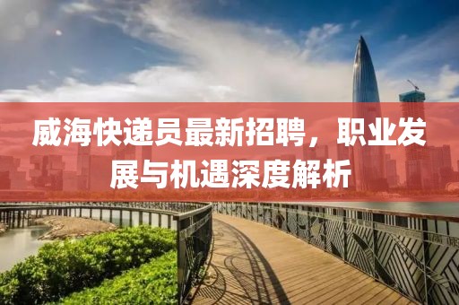 威海快递员最新招聘，职业发展与机遇深度解析