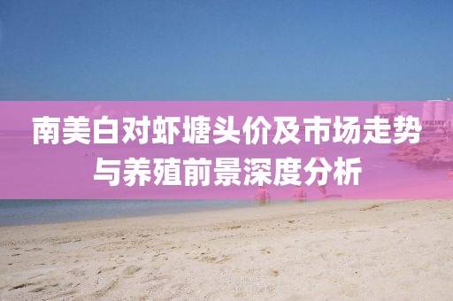 南美白对虾塘头价及市场走势与养殖前景深度分析