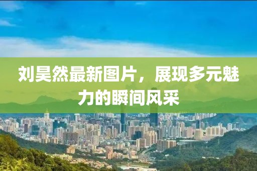 刘昊然最新图片，展现多元魅力的瞬间风采