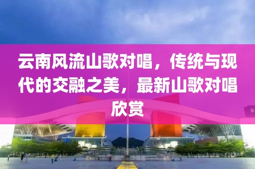 云南风流山歌对唱，传统与现代的交融之美，最新山歌对唱欣赏