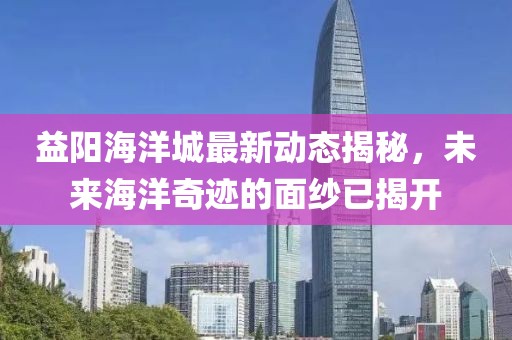 益阳海洋城最新动态揭秘，未来海洋奇迹的面纱已揭开