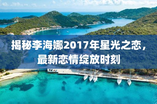 揭秘李海娜2017年星光之恋，最新恋情绽放时刻