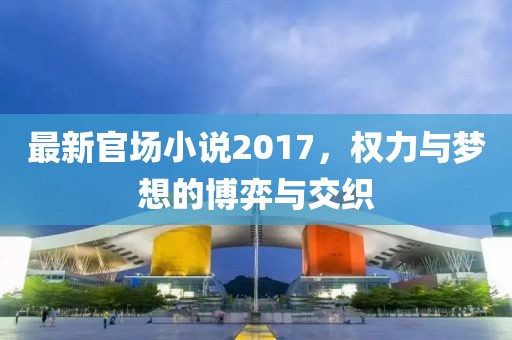 最新官场小说2017，权力与梦想的博弈与交织